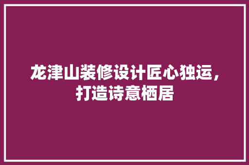 龙津山装修设计匠心独运，打造诗意栖居