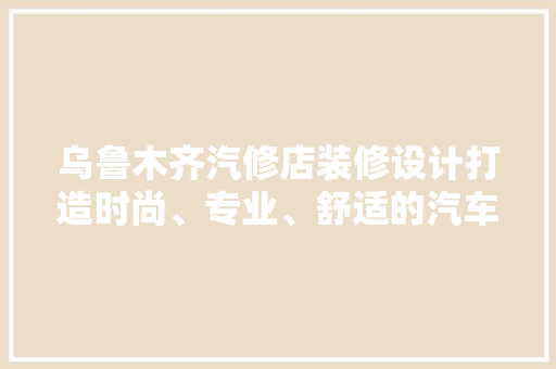 乌鲁木齐汽修店装修设计打造时尚、专业、舒适的汽车维修空间