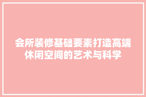 会所装修基础要素打造高端休闲空间的艺术与科学