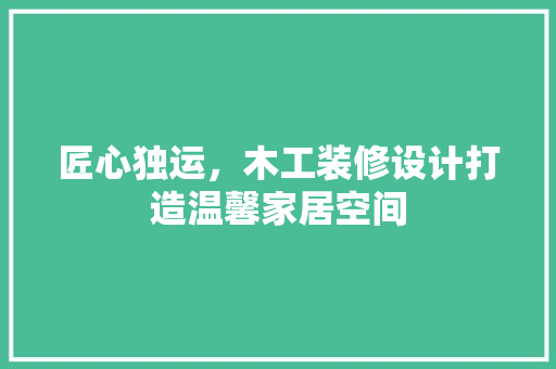 匠心独运，木工装修设计打造温馨家居空间