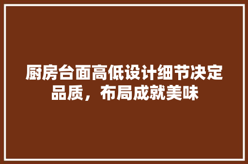 厨房台面高低设计细节决定品质，布局成就美味