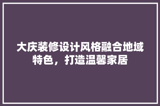 大庆装修设计风格融合地域特色，打造温馨家居