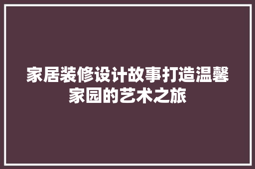 家居装修设计故事打造温馨家园的艺术之旅