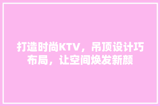 打造时尚KTV，吊顶设计巧布局，让空间焕发新颜