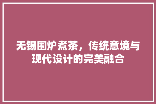无锡围炉煮茶，传统意境与现代设计的完美融合
