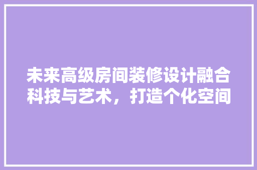 未来高级房间装修设计融合科技与艺术，打造个化空间