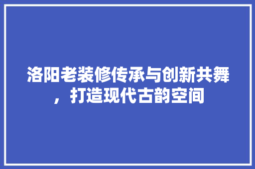 洛阳老装修传承与创新共舞，打造现代古韵空间