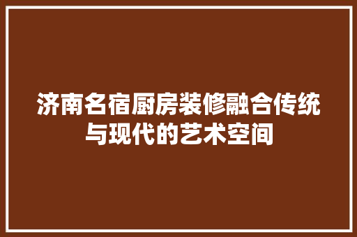 济南名宿厨房装修融合传统与现代的艺术空间