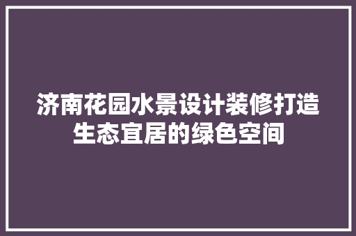 济南花园水景设计装修打造生态宜居的绿色空间
