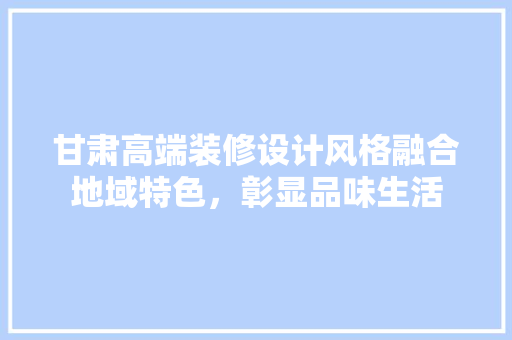 甘肃高端装修设计风格融合地域特色，彰显品味生活