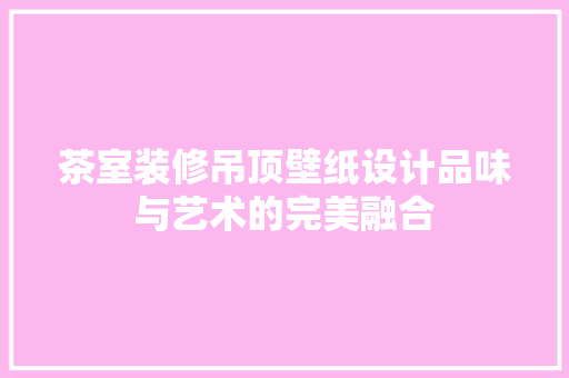茶室装修吊顶壁纸设计品味与艺术的完美融合