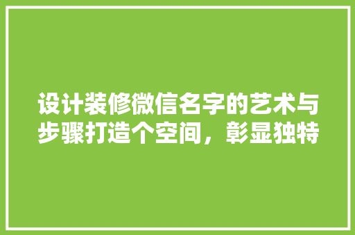 设计装修微信名字的艺术与步骤打造个空间，彰显独特品味