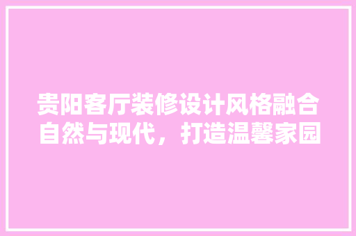 贵阳客厅装修设计风格融合自然与现代，打造温馨家园