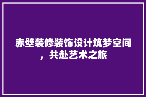 赤壁装修装饰设计筑梦空间，共赴艺术之旅