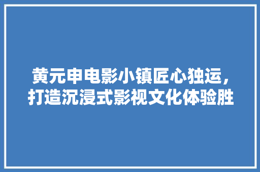 黄元申电影小镇匠心独运，打造沉浸式影视文化体验胜地