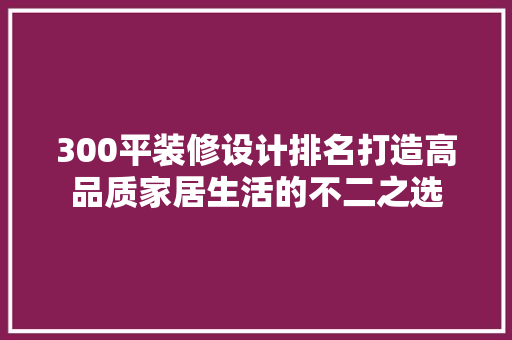 300平装修设计排名打造高品质家居生活的不二之选