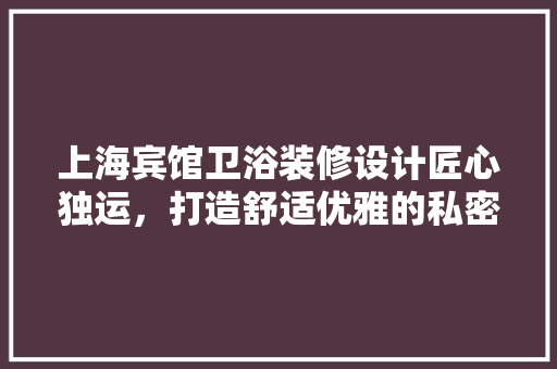 上海宾馆卫浴装修设计匠心独运，打造舒适优雅的私密空间