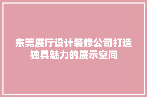 东莞展厅设计装修公司打造独具魅力的展示空间