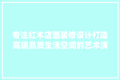 专注红木店面装修设计打造高端品质生活空间的艺术演绎