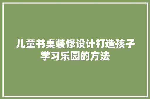 儿童书桌装修设计打造孩子学习乐园的方法