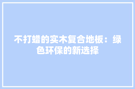 不打蜡的实木复合地板：绿色环保的新选择 家居装修