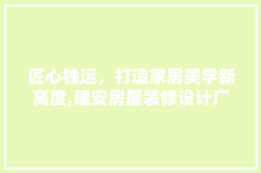 匠心独运，打造家居美学新高度,建安房屋装修设计厂家详细 家居装修