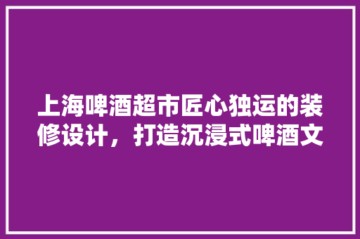 上海啤酒超市匠心独运的装修设计，打造沉浸式啤酒文化体验