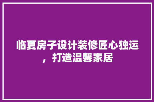 临夏房子设计装修匠心独运，打造温馨家居