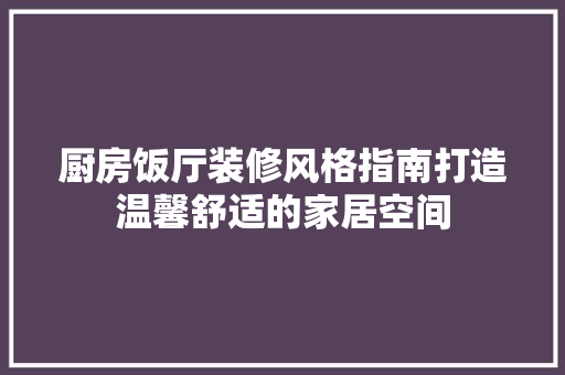 厨房饭厅装修风格指南打造温馨舒适的家居空间