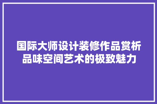 国际大师设计装修作品赏析品味空间艺术的极致魅力