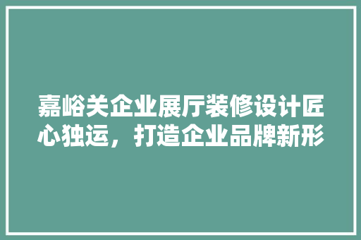 嘉峪关企业展厅装修设计匠心独运，打造企业品牌新形象