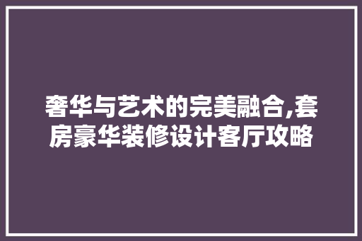 奢华与艺术的完美融合,套房豪华装修设计客厅攻略