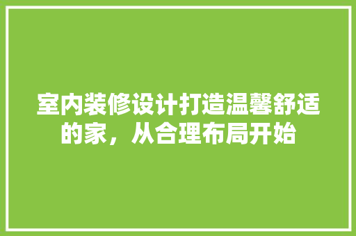 室内装修设计打造温馨舒适的家，从合理布局开始