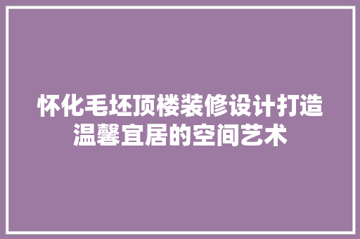 怀化毛坯顶楼装修设计打造温馨宜居的空间艺术