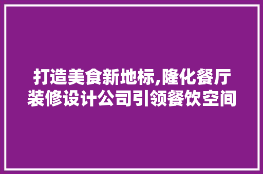 打造美食新地标,隆化餐厅装修设计公司引领餐饮空间设计潮流