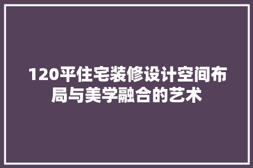 120平住宅装修设计空间布局与美学融合的艺术