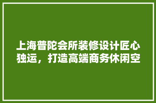 上海普陀会所装修设计匠心独运，打造高端商务休闲空间