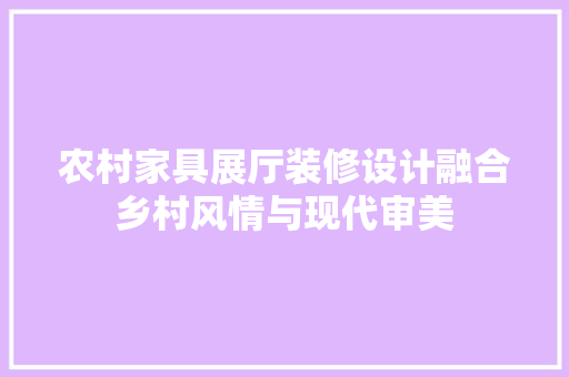 农村家具展厅装修设计融合乡村风情与现代审美