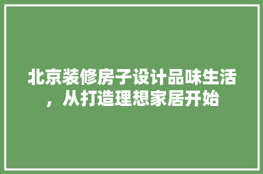 北京装修房子设计品味生活，从打造理想家居开始