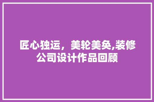 匠心独运，美轮美奂,装修公司设计作品回顾