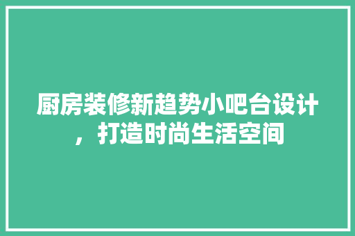 厨房装修新趋势小吧台设计，打造时尚生活空间