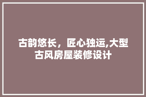 古韵悠长，匠心独运,大型古风房屋装修设计