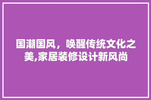 国潮国风，唤醒传统文化之美,家居装修设计新风尚
