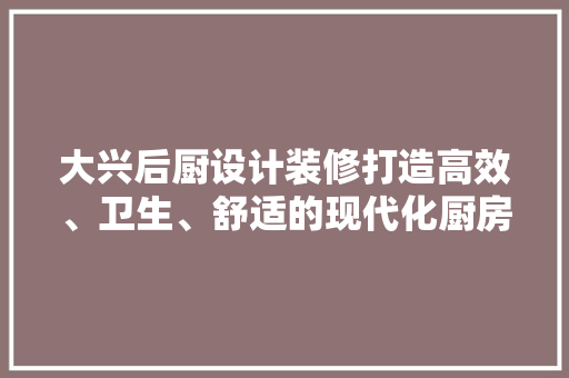 大兴后厨设计装修打造高效、卫生、舒适的现代化厨房空间