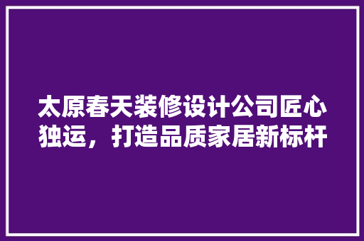 太原春天装修设计公司匠心独运，打造品质家居新标杆