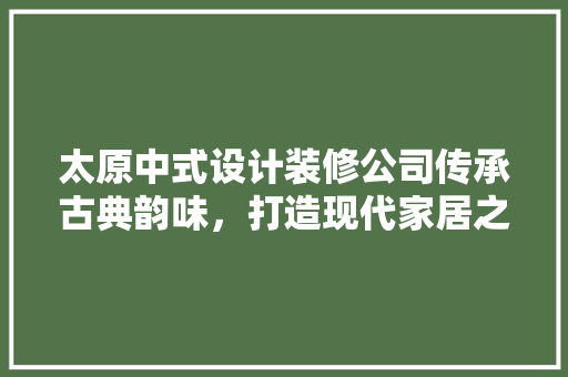 太原中式设计装修公司传承古典韵味，打造现代家居之美