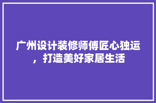 广州设计装修师傅匠心独运，打造美好家居生活