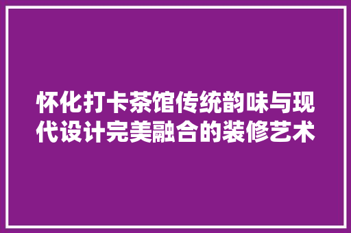 怀化打卡茶馆传统韵味与现代设计完美融合的装修艺术之旅