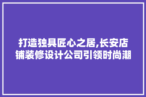 打造独具匠心之居,长安店铺装修设计公司引领时尚潮流