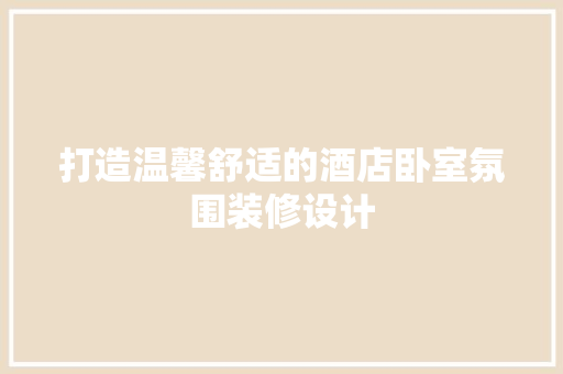 打造温馨舒适的酒店卧室氛围装修设计
